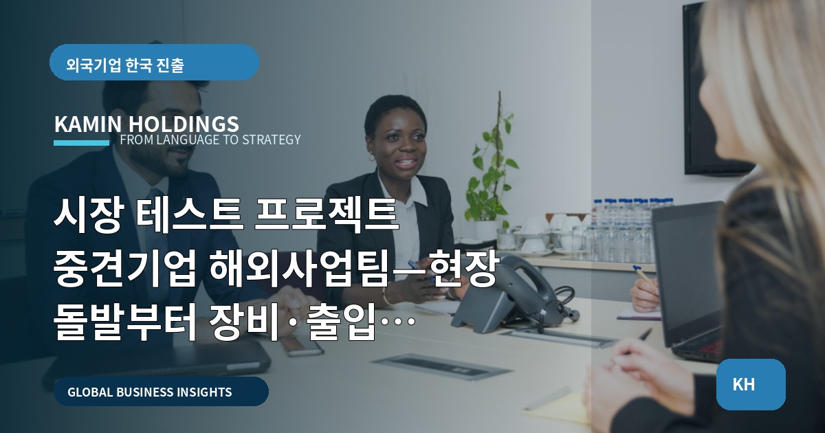 시장 테스트 프로젝트 중견기업 해외사업팀—현장 돌발부터 장비·출입 절차까지 실행 로드맵