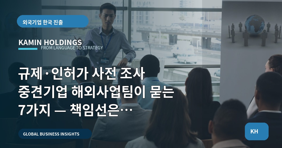 규제·인허가 사전 조사 중견기업 해외사업팀이 묻는 7가지 — 책임선은 어디까지인가